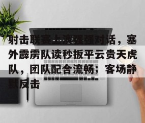射击联赛上演强强对话，塞外霹雳队读秒扳平云贵天虎队，团队配合流畅；客场静默反击的简单介绍-安卓版