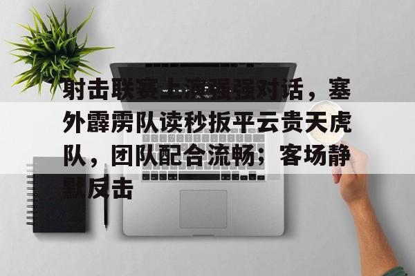 射击联赛上演强强对话，塞外霹雳队读秒扳平云贵天虎队，团队配合流畅；客场静默反击的简单介绍